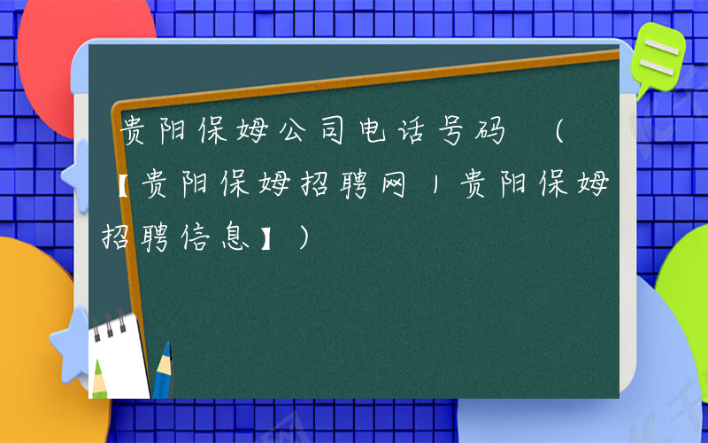 贵阳保姆公司电话号码 (【贵阳保姆招聘网｜贵阳保姆招聘信息】)